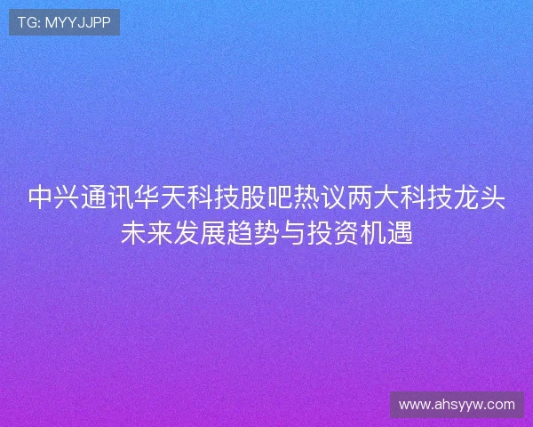 中兴通讯华天科技股吧热议两大科技龙头未来发展趋势与投资机遇
