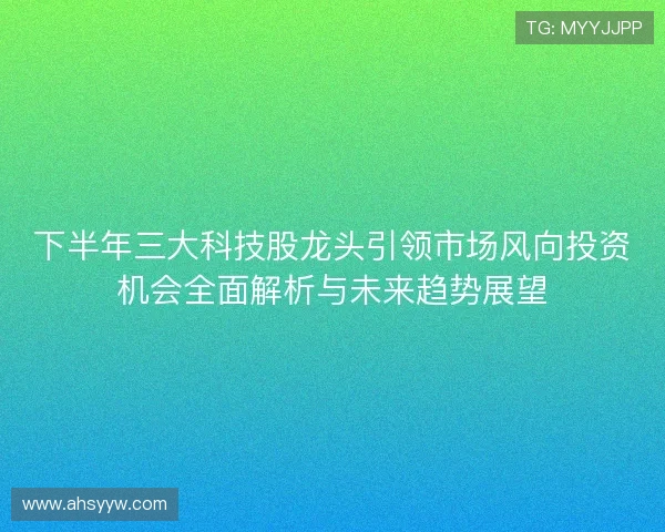 下半年三大科技股龙头引领市场风向投资机会全面解析与未来趋势展望